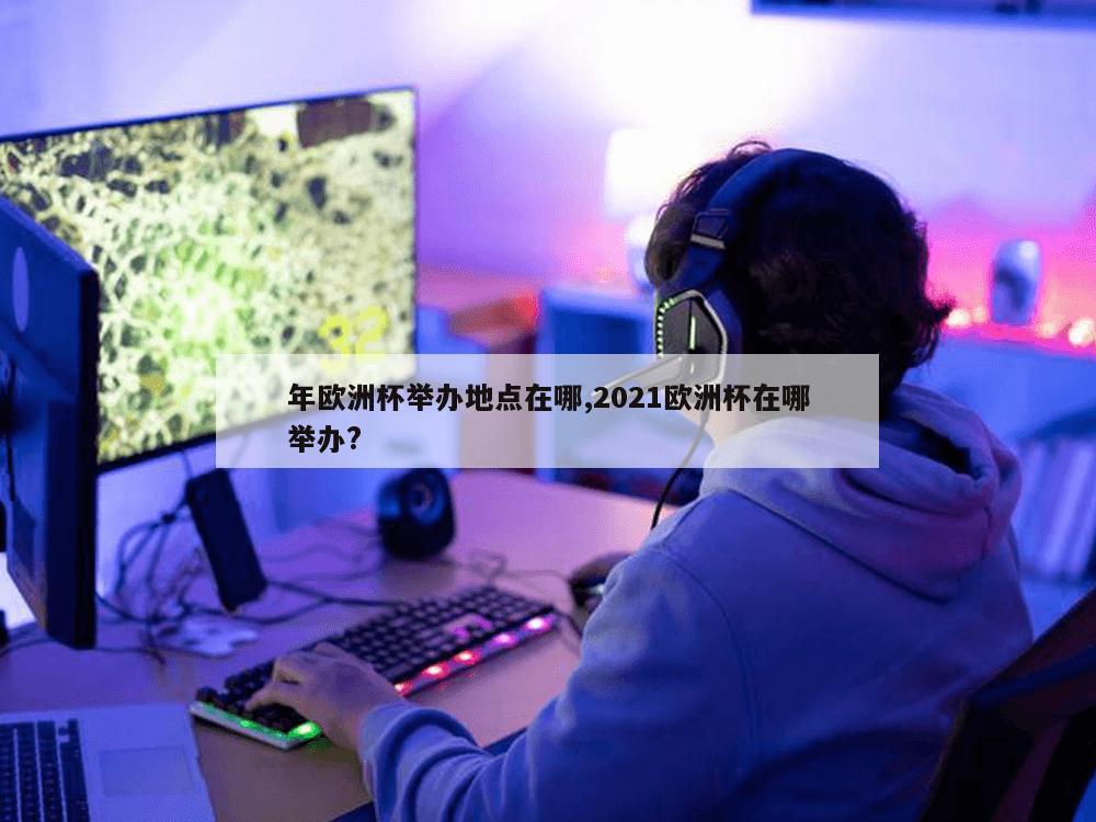 年欧洲杯举办地点在哪,2021欧洲杯在哪举办?