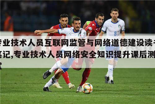 专业技术人员互联网监管与网络道德建设读书笔记,专业技术人员网络安全知识提升课后测试