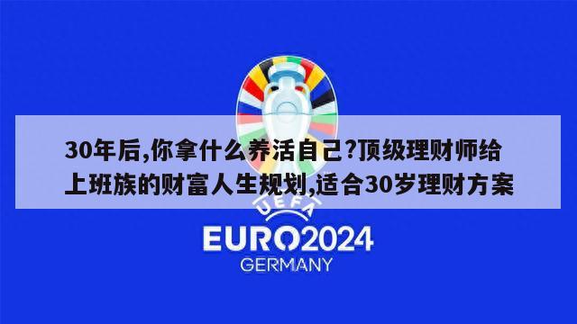 30年后,你拿什么养活自己?顶级理财师给上班族的财富人生规划,适合30岁理财方案